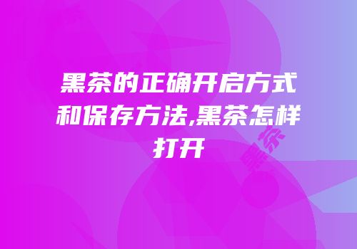 黑茶的正确开启方式和保存方法,黑茶怎样打开