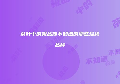 茶叶中的极品你不知道的那些珍稀品种
