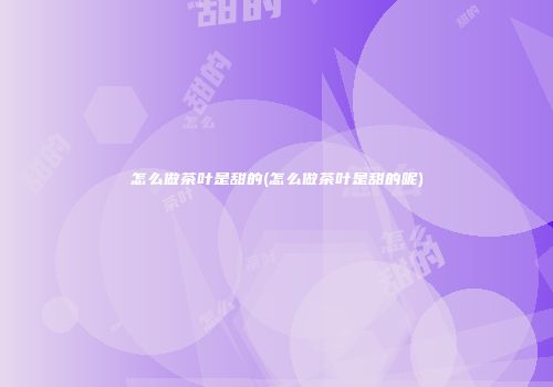 怎么做茶叶是甜的(怎么做茶叶是甜的呢)