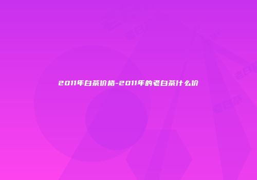 2011年白茶价格-2011年的老白茶什么价