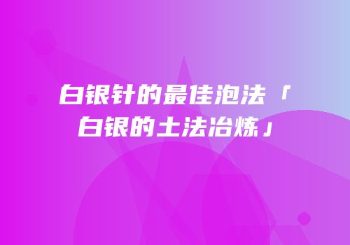 白银针的最佳泡法「白银的土法冶炼」