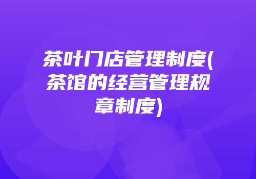 茶叶门店管理制度(茶馆的经营管理规章制度)