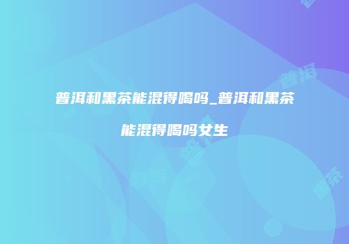 普洱和黑茶能混得喝吗_普洱和黑茶能混得喝吗女生