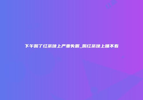 下午喝了红茶晚上严重失眠_喝红茶晚上睡不着