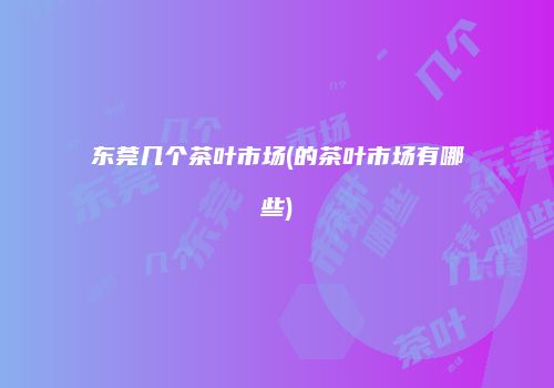 东莞几个茶叶市场(的茶叶市场有哪些)