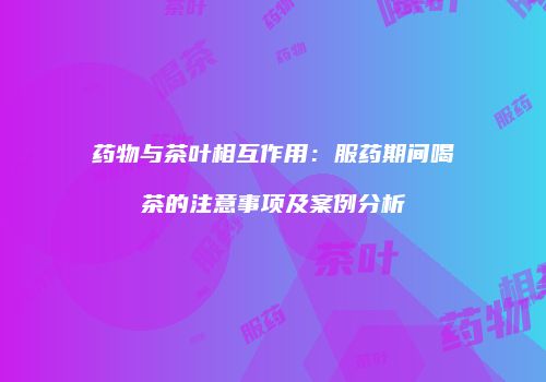 药物与茶叶相互作用：服药期间喝茶的注意事项及案例分析