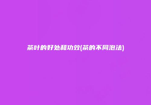 茶叶的好处和功效(茶的不同泡法)