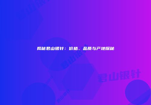 揭秘君山银针：价格、品质与产地探秘