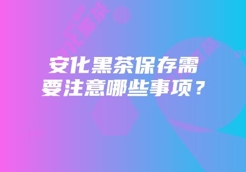 安化黑茶保存需要注意哪些事项？