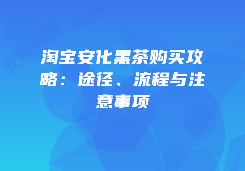 淘宝安化黑茶购买攻略：途径、流程与注意事项