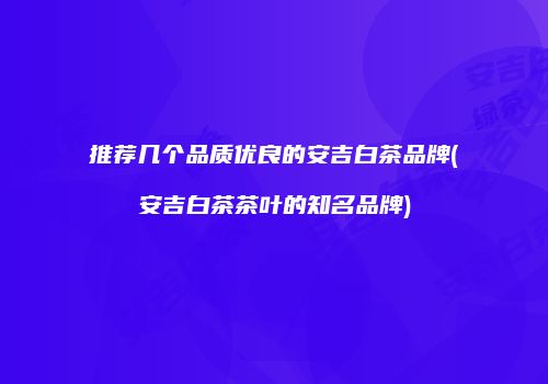 推荐几个品质优良的安吉白茶品牌(安吉白茶茶叶的知名品牌)