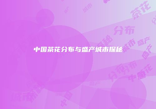 中国茶花分布与盛产城市探秘
