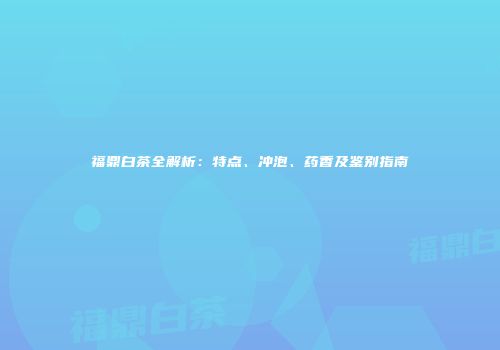 福鼎白茶全解析：特点、冲泡、药香及鉴别指南