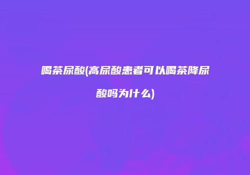 喝茶尿酸(高尿酸患者可以喝茶降尿酸吗为什么)