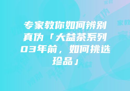 专家教你如何辨别真伪「大益茶系列03年前，如何挑选珍品」