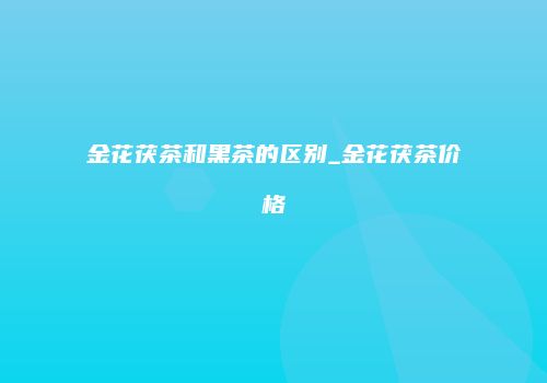 金花茯茶和黑茶的区别_金花茯茶价格
