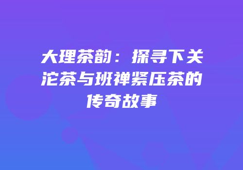 大理茶韵：探寻下关沱茶与班禅紧压茶的传奇故事
