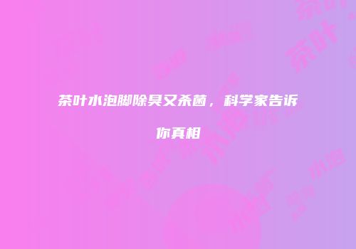 茶叶水泡脚除臭又杀菌，科学家告诉你真相