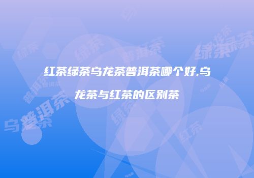 红茶绿茶乌龙茶普洱茶哪个好,乌龙茶与红茶的区别茶