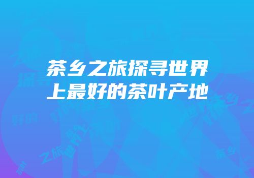 茶乡之旅探寻世界上最好的茶叶产地