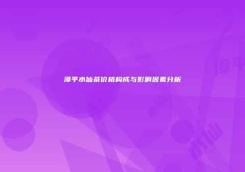 漳平水仙茶价格构成与影响因素分析