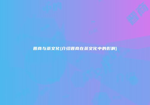 晋商与茶文化(介绍晋商在茶文化中的影响)