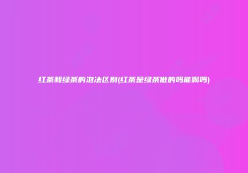 红茶和绿茶的泡法区别(红茶是绿茶做的吗能喝吗)