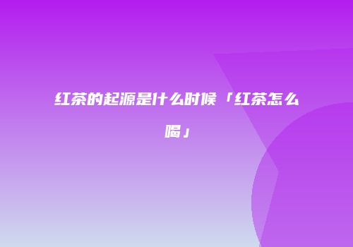 红茶的起源是什么时候「红茶怎么喝」