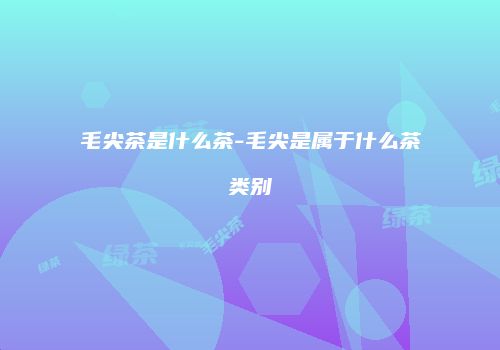 毛尖茶是什么茶-毛尖是属于什么茶类别
