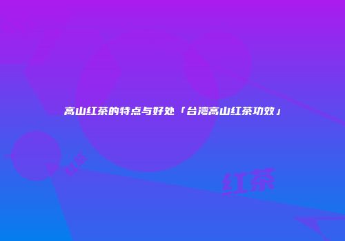 高山红茶的特点与好处「台湾高山红茶功效」