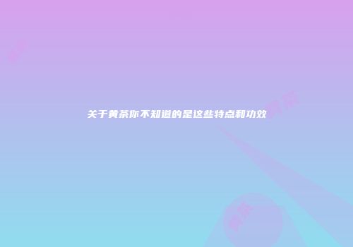 关于黄茶你不知道的是这些特点和功效