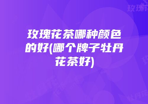 玫瑰花茶哪种颜色的好(哪个牌子牡丹花茶好)