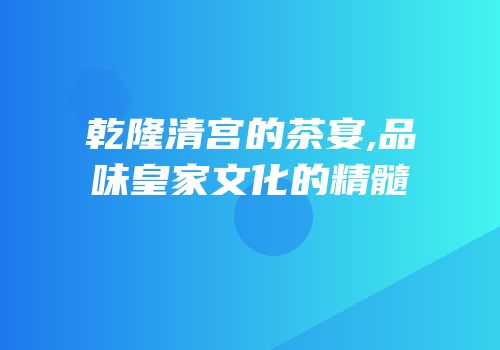 乾隆清宫的茶宴,品味皇家文化的精髓