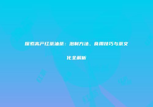 探索高产红茶油茶：泡制方法、食用技巧与茶文化全解析