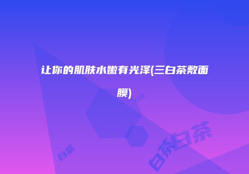 让你的肌肤水嫩有光泽(三白茶敷面膜)
