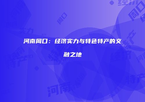 河南周口：经济实力与特色特产的交融之地