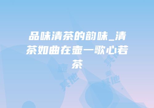 品味清茶的韵味_清茶如曲在壶一歌心若茶