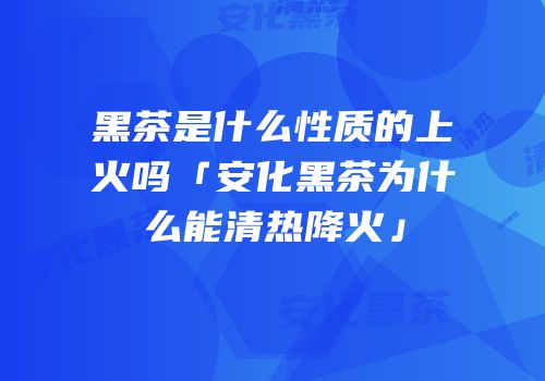 黑茶是什么性质的上火吗「安化黑茶为什么能清热降火」