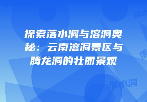 探索落水洞与溶洞奥秘：云南溶洞景区与腾龙洞的壮丽景观