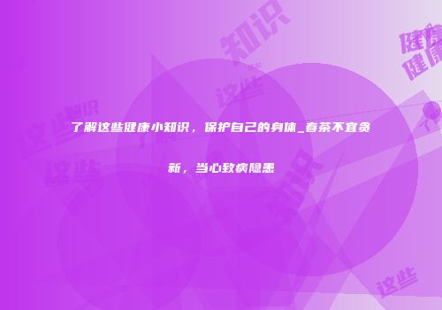 了解这些健康小知识，保护自己的身体_春茶不宜贪新，当心致病隐患