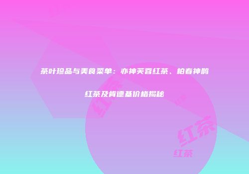 茶叶珍品与美食菜单：亦神芙蓉红茶、柏春神鹊红茶及肯德基价格揭秘