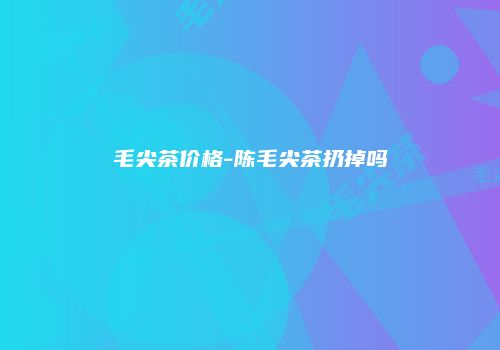 毛尖茶价格-陈毛尖茶扔掉吗