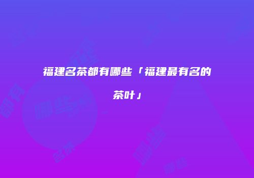 福建名茶都有哪些「福建最有名的茶叶」