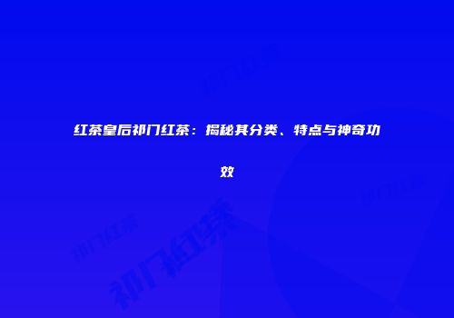 红茶皇后祁门红茶：揭秘其分类、特点与神奇功效