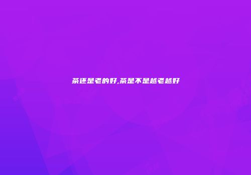 茶还是老的好,茶是不是越老越好