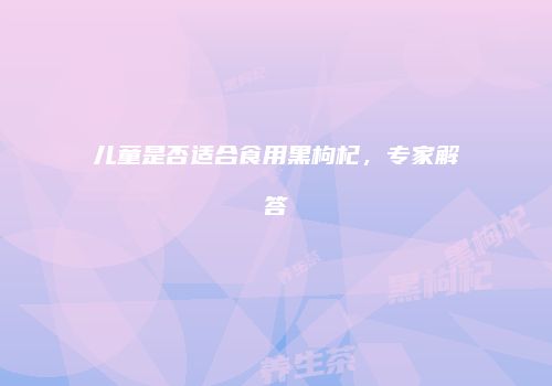 儿童是否适合食用黑枸杞，专家解答