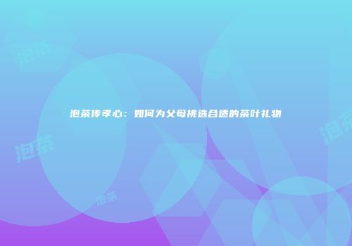 泡茶传孝心：如何为父母挑选合适的茶叶礼物