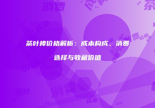茶叶棒价格解析：成本构成、消费选择与收藏价值
