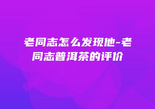 老同志怎么发现他-老同志普洱茶的评价