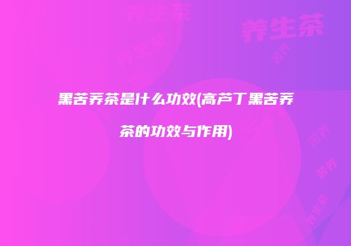 黑苦荞茶是什么功效(高芦丁黑苦荞茶的功效与作用)